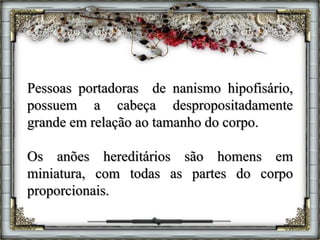 Pessoas portadoras de nanismo hipofisário,
possuem a cabeça despropositadamente
grande em relação ao tamanho do corpo.
Os anões hereditários são homens em
miniatura, com todas as partes do corpo
proporcionais.
 