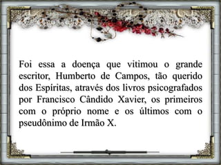 Foi essa a doença que vitimou o grande
escritor, Humberto de Campos, tão querido
dos Espíritas, através dos livros psicografados
por Francisco Cândido Xavier, os primeiros
com o próprio nome e os últimos com o
pseudônimo de Irmão X.
 