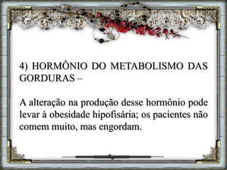 4) HORMÔNIO DO METABOLISMO DAS
GORDURAS –
A alteração na produção desse hormônio pode
levar à obesidade hipofisária; os pacientes não
comem muito, mas engordam.
 