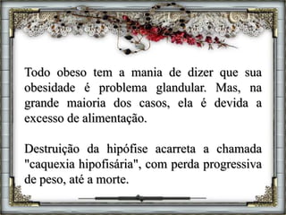 Todo obeso tem a mania de dizer que sua
obesidade é problema glandular. Mas, na
grande maioria dos casos, ela é devida a
excesso de alimentação.
Destruição da hipófise acarreta a chamada
"caquexia hipofisária", com perda progressiva
de peso, até a morte.
 