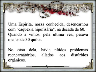 Uma Espírita, nossa conhecida, desencarnou
com "caquexia hipofisária", na década de 60.
Quando a vimos, pela última vez, pesava
menos de 30 quilos.
No caso dela, havia nítidos problemas
reencarnatórios, aliados aos distúrbios
orgânicos.
 