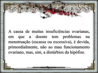 A causa de muitas insuficiências ovarianas,
em que a doente tem problemas na
menstruação (escassa ou excessiva), é devida,
primordialmente, não ao mau funcionamento
ovariano, mas, sim, a distúrbios da hipófise.
 