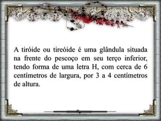 A tiróide ou tireóide é uma glândula situada
na frente do pescoço em seu terço inferior,
tendo forma de uma letra H, com cerca de 6
centímetros de largura, por 3 a 4 centímetros
de altura.
 