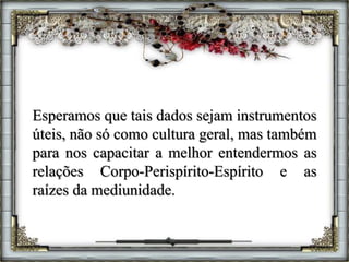 Esperamos que tais dados sejam instrumentos
úteis, não só como cultura geral, mas também
para nos capacitar a melhor entendermos as
relações Corpo-Perispírito-Espírito e as
raízes da mediunidade.
 