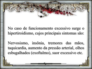 No caso de funcionamento excessivo surge o
hipertiroidismo, cujos principais sintomas são:
Nervosismo, insônia, tremores das mãos,
taquicardia, aumento da pressão arterial, olhos
esbugalhados (exoftalmo), suor excessivo etc.
 