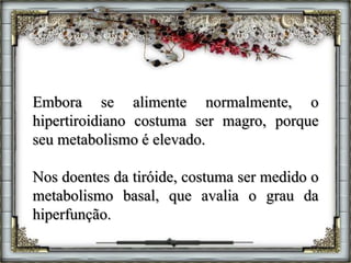 Embora se alimente normalmente, o
hipertiroidiano costuma ser magro, porque
seu metabolismo é elevado.
Nos doentes da tiróide, costuma ser medido o
metabolismo basal, que avalia o grau da
hiperfunção.
 