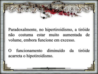 Paradoxalmente, no hipertiroidismo, a tiróide
não costuma estar muito aumentada de
volume, embora funcione em excesso.
O funcionamento diminuído da tiróide
acarreta o hipotiroidismo.
 
