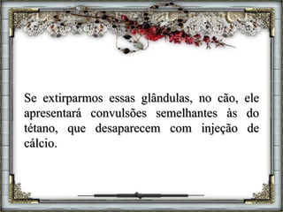Se extirparmos essas glândulas, no cão, ele
apresentará convulsões semelhantes às do
tétano, que desaparecem com injeção de
cálcio.
 