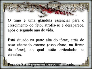 O timo é uma glândula essencial para o
crescimento do feto; atrofia-se e desaparece,
após o segundo ano de vida.
Está situado na parte alta do tórax, atrás do
osso chamado esterno (osso chato, na frente
do tórax), ao qual estão articuladas as
costelas.
Pesa de 8 a 12 gramas no recém-nascido.
 