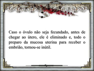 Caso o óvulo não seja fecundado, antes de
chegar ao útero, ele é eliminado e, todo o
preparo da mucosa uterina para receber o
embrião, tornou-se inútil.
 