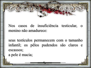 Nos casos de insuficiência testicular, o
menino não amadurece:
seus testículos permanecem com o tamanho
infantil; os pêlos pudendos são claros e
escassos;
a pele é macia;
 