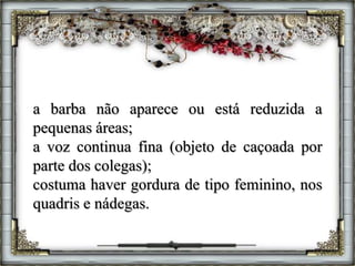 a barba não aparece ou está reduzida a
pequenas áreas;
a voz continua fina (objeto de caçoada por
parte dos colegas);
costuma haver gordura de tipo feminino, nos
quadris e nádegas.
 