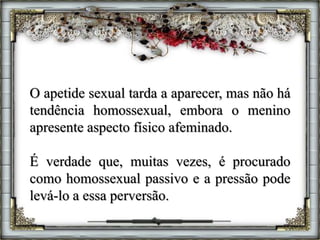 O apetide sexual tarda a aparecer, mas não há
tendência homossexual, embora o menino
apresente aspecto físico afeminado.
É verdade que, muitas vezes, é procurado
como homossexual passivo e a pressão pode
levá-lo a essa perversão.
 