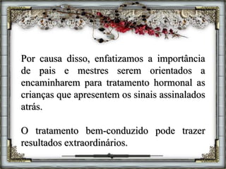 Por causa disso, enfatizamos a importância
de pais e mestres serem orientados a
encaminharem para tratamento hormonal as
crianças que apresentem os sinais assinalados
atrás.
O tratamento bem-conduzido pode trazer
resultados extraordinários.
 