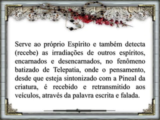 Serve ao próprio Espírito e também detecta
(recebe) as irradiações de outros espíritos,
encarnados e desencarnados, no fenômeno
batizado de Telepatia, onde o pensamento,
desde que esteja sintonizado com a Pineal da
criatura, é recebido e retransmitido aos
veículos, através da palavra escrita e falada.
 
