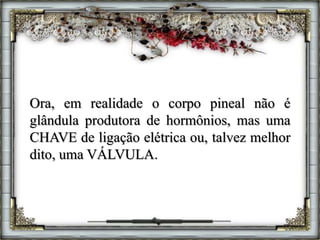 Ora, em realidade o corpo pineal não é
glândula produtora de hormônios, mas uma
CHAVE de ligação elétrica ou, talvez melhor
dito, uma VÁLVULA.
 