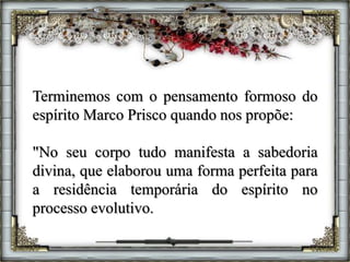 Terminemos com o pensamento formoso do
espírito Marco Prisco quando nos propõe:
"No seu corpo tudo manifesta a sabedoria
divina, que elaborou uma forma perfeita para
a residência temporária do espírito no
processo evolutivo.
 