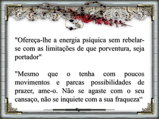 "Ofereça-lhe a energia psíquica sem rebelar-
se com as limitações de que porventura, seja
portador"
"Mesmo que o tenha com poucos
movimentos e parcas possibilidades de
prazer, ame-o. Não se agaste com o seu
cansaço, não se inquiete com a sua fraqueza“
 