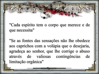 "Cada espírito tem o corpo que merece e de
que necessita"
"Se as fontes das sensações não lhe obedece
aos caprichos com a volúpia que o desejaria,
agradeça ao senhor, que lhe corrige o abuso
através de valiosas contingências de
limitação orgânica"
 