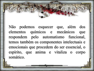 Não podemos esquecer que, além dos
elementos químicos e mecânicos que
respondem pelo automatismo funcional,
temos também os componentes intelectuais e
emocionais que procedem do ser essencial, o
espírito, que anima e vitaliza o corpo
somático.
 