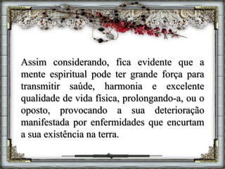 Assim considerando, fica evidente que a
mente espiritual pode ter grande força para
transmitir saúde, harmonia e excelente
qualidade de vida física, prolongando-a, ou o
oposto, provocando a sua deterioração
manifestada por enfermidades que encurtam
a sua existência na terra.
 