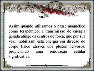 Assim quando utilizamos o passe magnético
como terapêutico, a transmissão de energia
gerada atinge os centros de força, que por sua
vez, mobilizam esta energia em direção do
corpo físico através dos plexos nervosos,
propiciando uma renovação celular
significativa.
 
