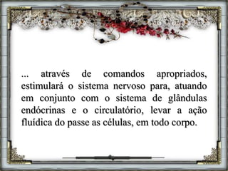 ... através de comandos apropriados,
estimulará o sistema nervoso para, atuando
em conjunto com o sistema de glândulas
endócrinas e o circulatório, levar a ação
fluídica do passe as células, em todo corpo.
 