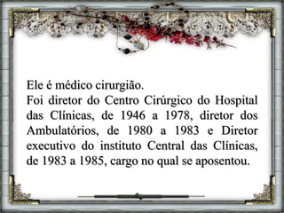 Ele é médico cirurgião.
Foi diretor do Centro Cirúrgico do Hospital
das Clínicas, de 1946 a 1978, diretor dos
Ambulatórios, de 1980 a 1983 e Diretor
executivo do instituto Central das Clínicas,
de 1983 a 1985, cargo no qual se aposentou.
 