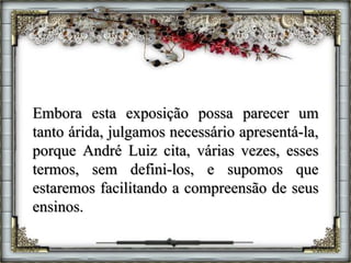 Embora esta exposição possa parecer um
tanto árida, julgamos necessário apresentá-la,
porque André Luiz cita, várias vezes, esses
termos, sem defini-los, e supomos que
estaremos facilitando a compreensão de seus
ensinos.
 