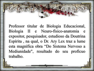 Professor titular de Biologia Educacional,
Biologia II e Neuro-físico-anatomia e
expositor, pesquisador, estudioso da Doutrina
Espírita , na qual, o Dr. Ary Lex traz a lume
esta magnífica obra “Do Sistema Nervoso a
Mediunidade", resultado do seu profícuo
trabalho.
 