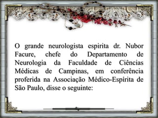 O grande neurologista espirita dr. Nubor
Facure, chefe do Departamento de
Neurologia da Faculdade de Ciências
Médicas de Campinas, em conferência
proferida na Associação Médico-Espírita de
São Paulo, disse o seguinte:
 