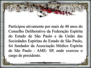 Participou ativamente por mais de 40 anos do
Conselho Deliberativo da Federação Espírita
do Estado de São Paulo e da União das
Sociedades Espíritas do Estado de São Paulo,
foi fundador da Associação Médico Espírita
de São Paulo - AME- SP, onde exerceu o
cargo de presidente.
 