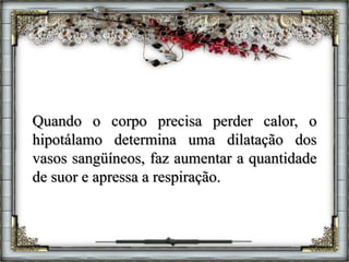 Quando o corpo precisa perder calor, o
hipotálamo determina uma dilatação dos
vasos sangüíneos, faz aumentar a quantidade
de suor e apressa a respiração.
 