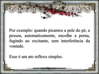 Por exemplo: quando picamos a pele do pé, a
pessoa, automaticamente, encolhe a perna,
fugindo ao excitante, sem interferência da
vontade.
Esse é um ato reflexo simples.
 