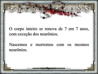 O corpo inteiro se renova de 7 em 7 anos,
com exceção dos neurônios.
Nascemos e morremos com os mesmos
neurônios.
 