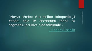“Nosso cérebro é o melhor brinquedo já
criado: nele se encontram todos os
segredos, inclusive o da felicidade”.
- Charles Chaplin
 