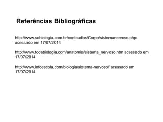 Referências Bibliográficas
http://www.sobiologia.com.br/conteudos/Corpo/sistemanervoso.php
acessado em 17/07/2014
http://www.todabiologia.com/anatomia/sistema_nervoso.htm acessado em
17/07/2014
http://www.infoescola.com/biologia/sistema-nervoso/ acessado em
17/07/2014
 