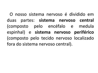 O nosso sistema nervoso é dividido em
duas partes: sistema nervoso central
(composto pelo encéfalo e medula
espinhal) e sistema nervoso periférico
(composto pelo tecido nervoso localizado
fora do sistema nervoso central).
 