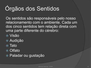 Órgãos dos Sentidos
Os sentidos são responsáveis pelo nosso
relacionamento com o ambiente. Cada um
dos cinco sentidos tem relação direta com
uma parte diferente do cérebro:
 Visão
 Audição
 Tato
 Olfato
 Paladar ou gustação
Ciências Naturais - ICRM 10
 