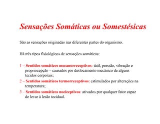 Sensações Somáticas ou Somestésicas
São as sensações originadas nas diferentes partes do organismo.
Há três tipos fisiológicos de sensações somáticas:
1 – Sentidos somáticos mecanorreceptivos: tátil, pressão, vibração e
propriocepção – causados por deslocamento mecânico de alguns
tecidos corporais;
2 – Sentidos somáticos termorreceptivos: estimulados por alterações na
temperatura;
3 – Sentidos somáticos nociceptivos: ativados por qualquer fator capaz
de levar à lesão tecidual.
 