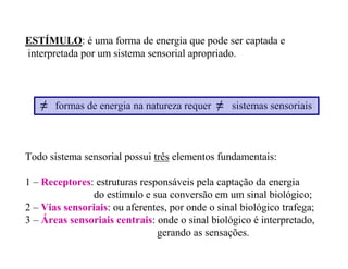 ESTÍMULO: é uma forma de energia que pode ser captada e
interpretada por um sistema sensorial apropriado.
≠ formas de energia na natureza requer ≠ sistemas sensoriais
Todo sistema sensorial possui três elementos fundamentais:
1 – Receptores: estruturas responsáveis pela captação da energia
do estímulo e sua conversão em um sinal biológico;
2 – Vias sensoriais: ou aferentes, por onde o sinal biológico trafega;
3 – Áreas sensoriais centrais: onde o sinal biológico é interpretado,
gerando as sensações.
 