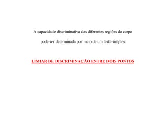 A capacidade discriminativa das diferentes regiões do corpo
pode ser determinada por meio de um teste simples:
LIMIAR DE DISCRIMINAÇÃO ENTRE DOIS PONTOS
 