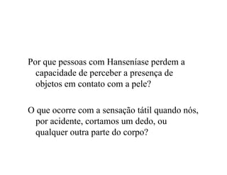 Por que pessoas com Hanseníase perdem a
capacidade de perceber a presença de
objetos em contato com a pele?
O que ocorre com a sensação tátil quando nós,
por acidente, cortamos um dedo, ou
qualquer outra parte do corpo?
 