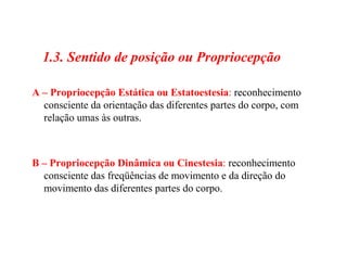 1.3. Sentido de posição ou Propriocepção
A – Propriocepção Estática ou Estatoestesia: reconhecimento
consciente da orientação das diferentes partes do corpo, com
relação umas às outras.
B – Propriocepção Dinâmica ou Cinestesia: reconhecimento
consciente das freqüências de movimento e da direção do
movimento das diferentes partes do corpo.
 