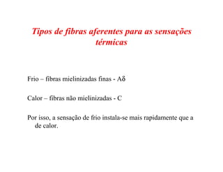 Tipos de fibras aferentes para as sensações
térmicas
Frio – fibras mielinizadas finas - Aδ
Calor – fibras não mielinizadas - C
Por isso, a sensação de frio instala-se mais rapidamente que a
de calor.
 