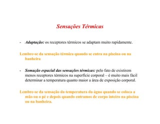 Sensações Térmicas
- Adaptação: os receptores térmicos se adaptam muito rapidamente.
Lembre-se da sensação térmica quando se entra na piscina ou na
banheira
- Somação espacial das sensações térmicas: pelo fato de existirem
menos receptores térmicos na superfície corporal – é muito mais fácil
determinar a temperatura quanto maior a área de exposição corporal.
Lembre-se da sensação da temperatura da água quando se coloca a
mão ou o pé e depois quando entramos de corpo inteiro na piscina
ou na banheira.
 