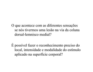 O que acontece com as diferentes sensações
se nós tivermos uma lesão na via da coluna
dorsal-lemnisco medial?
É possível fazer o reconhecimento preciso do
local, intensidade e modalidade do estímulo
aplicado na superfície corporal?
 