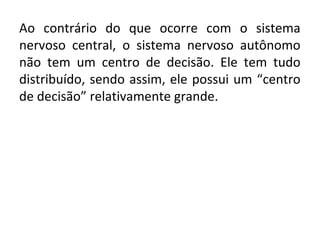 Ao contrário do que ocorre com o sistema
nervoso central, o sistema nervoso autônomo
não tem um centro de decisão. Ele tem tudo
distribuído, sendo assim, ele possui um “centro
de decisão” relativamente grande.

 