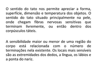 O sentido do tato nos permite apreciar a forma,
superfície, dimensão e temperatura dos objetos. O
sentido do tato situado principalmente na pele,
onde chegam fibras nervosas sensitivas que
terminam livremente, ou então dentro dos
corpúsculos táteis.
A sensibilidade maior ou menor de uma região do
corpo está relacionada com o número de
terminações nela existente. Os locais mais sensíveis
são as extremidades dos dedos, a língua, os lábios e
a ponta do nariz.

 