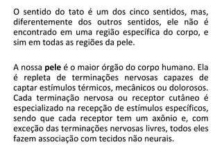 O sentido do tato é um dos cinco sentidos, mas,
diferentemente dos outros sentidos, ele não é
encontrado em uma região específica do corpo, e
sim em todas as regiões da pele.
A nossa pele é o maior órgão do corpo humano. Ela
é repleta de terminações nervosas capazes de
captar estímulos térmicos, mecânicos ou dolorosos.
Cada terminação nervosa ou receptor cutâneo é
especializado na recepção de estímulos específicos,
sendo que cada receptor tem um axônio e, com
exceção das terminações nervosas livres, todos eles
fazem associação com tecidos não neurais.

 